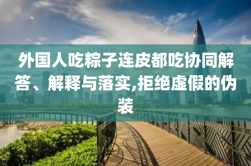 外國(guó)人吃粽子連皮都吃協(xié)同解答、解釋與落實(shí),拒絕虛假的偽裝