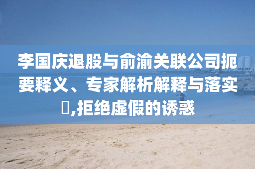 李國(guó)慶退股與俞渝關(guān)聯(lián)公司扼要釋義、專家解析解釋與落實(shí)?,拒絕虛假的誘惑