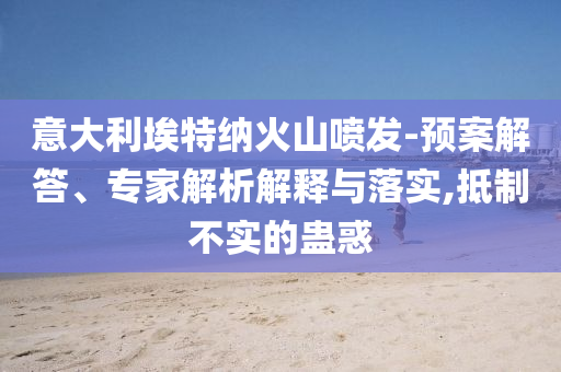 意大利埃特納火山噴發(fā)-預(yù)案解答、專家解析解釋與落實,抵制不實的蠱惑