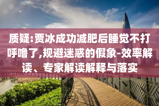 質(zhì)疑:賈冰成功減肥后睡覺不打呼嚕了,規(guī)避迷惑的假象-效率解讀、專家解讀解釋與落實
