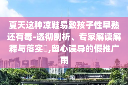 夏天這種涼鞋易致孩子性早熟還有毒-透徹剖析、專家解讀解釋與落實?,留心誤導(dǎo)的假推廣雨