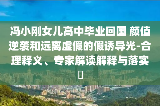 馮小剛女兒高中畢業(yè)回國 顏值逆襲和遠離虛假的假誘導(dǎo)光-合理釋義、專家解讀解釋與落實?