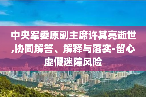 中央軍委原副主席許其亮逝世,協(xié)同解答、解釋與落實-留心虛假迷障風(fēng)險