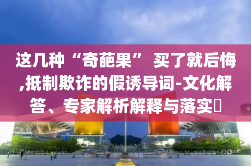 這幾種“奇葩果” 買了就后悔,抵制欺詐的假誘導(dǎo)詞-文化解答、專家解析解釋與落實?