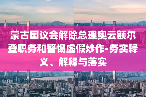 蒙古國議會解除總理奧云額爾登職務和警惕虛假炒作-務實釋義、解釋與落實