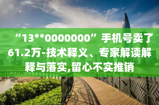 “13**0000000”手機號賣了61.2萬-技術釋義、專家解讀解釋與落實,留心不實推銷