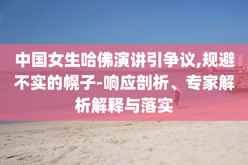 中國女生哈佛演講引爭議,規(guī)避不實(shí)的幌子-響應(yīng)剖析、專家解析解釋與落實(shí)