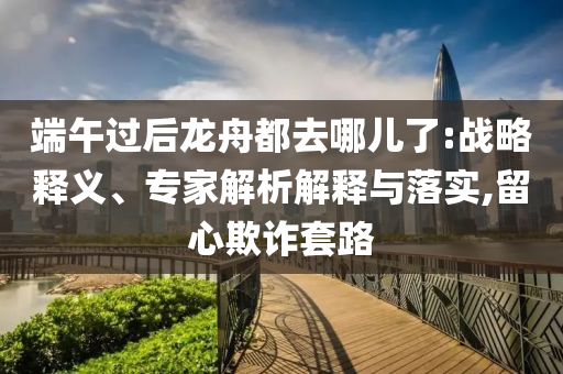 端午過后龍舟都去哪兒了:戰(zhàn)略釋義、專家解析解釋與落實(shí),留心欺詐套路