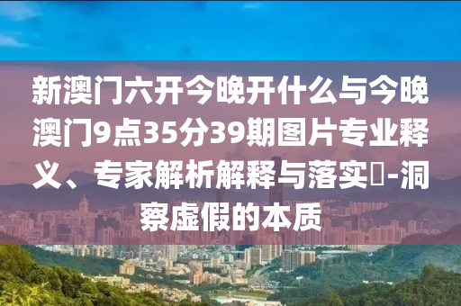 新澳門(mén)六開(kāi)今晚開(kāi)什么與今晚澳門(mén)9點(diǎn)35分39期圖片專(zhuān)業(yè)釋義、專(zhuān)家解析解釋與落實(shí)?-洞察虛假的本質(zhì)