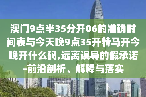 澳門9點(diǎn)半35分開06的準(zhǔn)確時(shí)間表與今天晚9點(diǎn)35開特馬開今晚開什么碼,遠(yuǎn)離誤導(dǎo)的假承諾-前沿剖析、解釋與落實(shí)