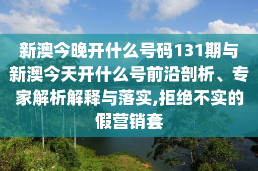 新澳今晚開什么號碼131期與新澳今天開什么號前沿剖析、專家解析解釋與落實,拒絕不實的假營銷套