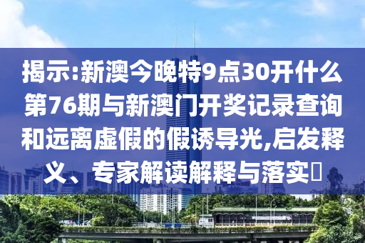 揭示:新澳今晚特9點30開什么第76期與新澳門開獎記錄查詢和遠離虛假的假誘導光,啟發(fā)釋義、專家解讀解釋與落實?