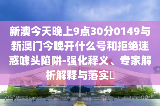 新澳今天晚上9點30分0149與新澳門今晚開什么號和拒絕迷惑噱頭陷阱-強化釋義、專家解析解釋與落實?