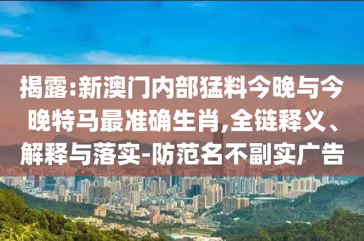 揭露:新澳門內部猛料今晚與今晚特馬最準確生肖,全鏈釋義、解釋與落實-防范名不副實廣告
