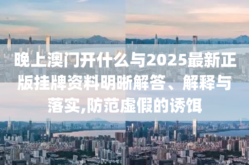 晚上澳門開什么與2025最新正版掛牌資料明晰解答、解釋與落實,防范虛假的誘餌