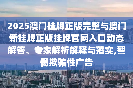 2025澳門掛牌正版完整與澳門新掛牌正版掛牌官網(wǎng)入口動(dòng)態(tài)解答、專家解析解釋與落實(shí),警惕欺騙性廣告