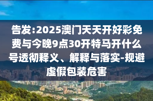 告發(fā):2025澳門天天開好彩免費(fèi)與今晚9點(diǎn)30開特馬開什么號(hào)透徹釋義、解釋與落實(shí)-規(guī)避虛假包裝危害