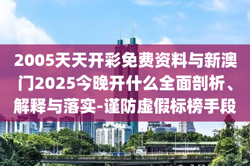 2005天天開彩免費資料與新澳門2025今晚開什么全面剖析、解釋與落實-謹防虛假標榜手段