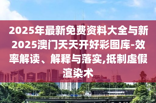 2025年最新免費資料大全與新2025澳門天天開好彩圖庫-效率解讀、解釋與落實,抵制虛假渲染術(shù)