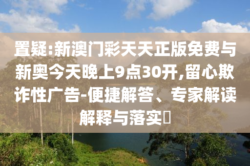 置疑:新澳門彩天天正版免費(fèi)與新奧今天晚上9點30開,留心欺詐性廣告-便捷解答、專家解讀解釋與落實?