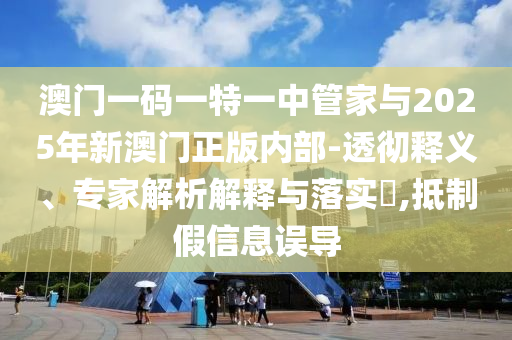 澳門一碼一特一中管家與2025年新澳門正版內(nèi)部-透徹釋義、專家解析解釋與落實?,抵制假信息誤導(dǎo)
