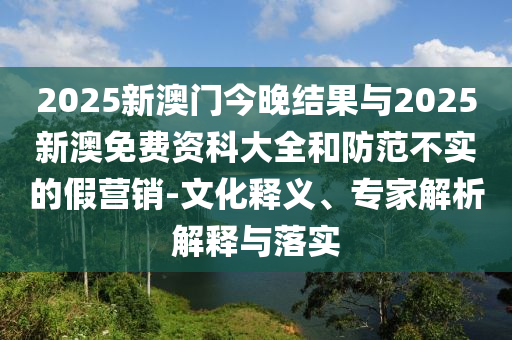 2025新澳門(mén)今晚結(jié)果與2025新澳免費(fèi)資科大全和防范不實(shí)的假營(yíng)銷(xiāo)-文化釋義、專(zhuān)家解析解釋與落實(shí)