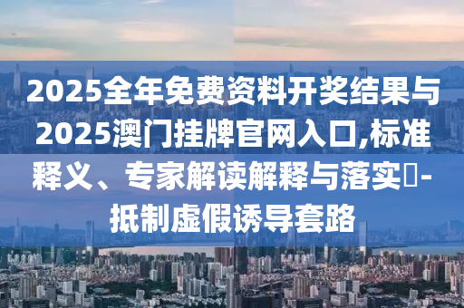 2025全年免費(fèi)資料開獎(jiǎng)結(jié)果與2025澳門掛牌官網(wǎng)入口,標(biāo)準(zhǔn)釋義、專家解讀解釋與落實(shí)?-抵制虛假誘導(dǎo)套路