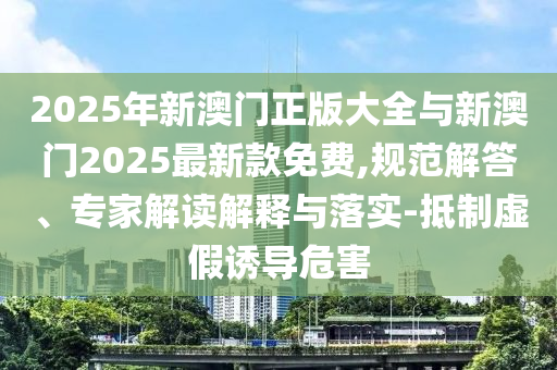 2025年新澳門正版大全與新澳門2025最新款免費(fèi),規(guī)范解答、專家解讀解釋與落實(shí)-抵制虛假誘導(dǎo)危害