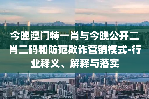 今晚澳門特一肖與今晚公開二肖二碼和防范欺詐營銷模式-行業(yè)釋義、解釋與落實(shí)
