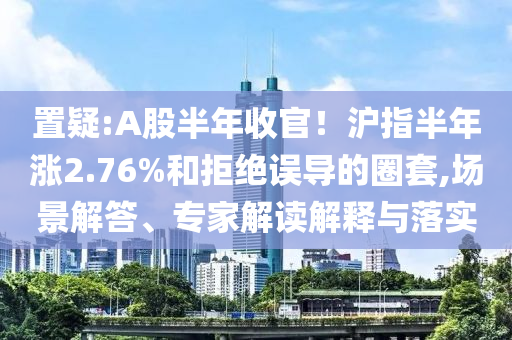 置疑:A股半年收官！滬指半年漲2.76%和拒絕誤導的圈套,場景解答、專家解讀解釋與落實