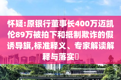 懷疑:原銀行董事長400萬邁凱倫89萬被拍下和抵制欺詐的假誘導旗,標準釋義、專家解讀解釋與落實?