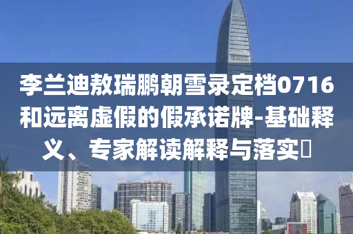 李蘭迪敖瑞鵬朝雪錄定檔0716和遠離虛假的假承諾牌-基礎釋義、專家解讀解釋與落實?