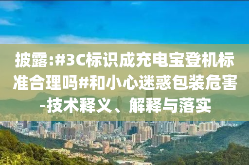 披露:#3C標(biāo)識(shí)成充電寶登機(jī)標(biāo)準(zhǔn)合理嗎#和小心迷惑包裝危害-技術(shù)釋義、解釋與落實(shí)