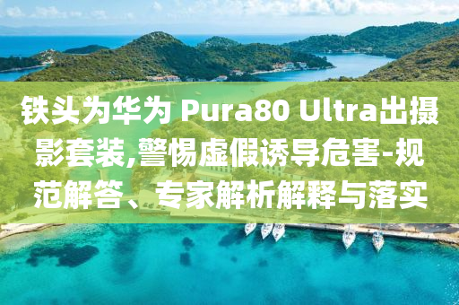 鐵頭為華為 Pura80 Ultra出攝影套裝,警惕虛假誘導(dǎo)危害-規(guī)范解答、專家解析解釋與落實(shí)