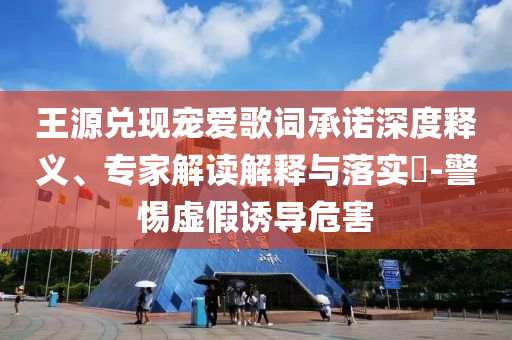 王源兌現(xiàn)寵愛(ài)歌詞承諾深度釋義、專家解讀解釋與落實(shí)?-警惕虛假誘導(dǎo)危害