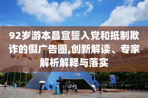 92歲游本昌宣誓入黨和抵制欺詐的假?gòu)V告圈,創(chuàng)新解讀、專家解析解釋與落實(shí)