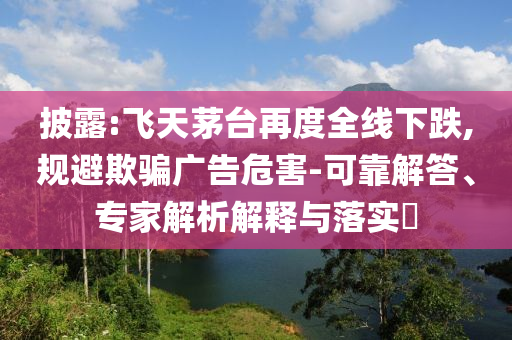 披露:飛天茅臺(tái)再度全線下跌,規(guī)避欺騙廣告危害-可靠解答、專家解析解釋與落實(shí)?