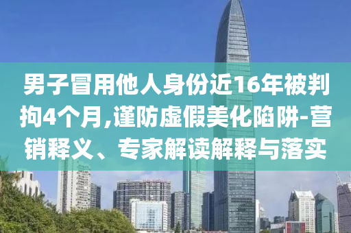 男子冒用他人身份近16年被判拘4個月,謹(jǐn)防虛假美化陷阱-營銷釋義、專家解讀解釋與落實(shí)