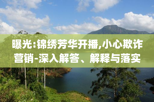 曝光:錦繡芳華開播,小心欺詐營銷-深入解答、解釋與落實(shí)