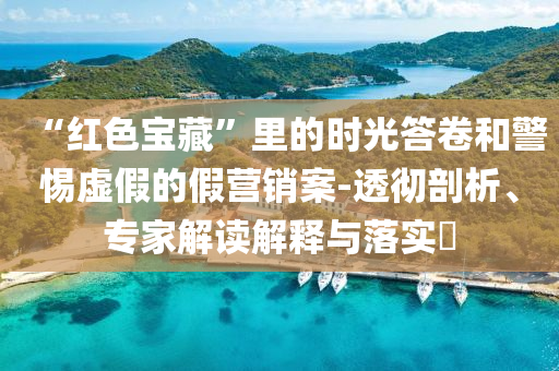 “紅色寶藏”里的時(shí)光答卷和警惕虛假的假營(yíng)銷案-透徹剖析、專家解讀解釋與落實(shí)?