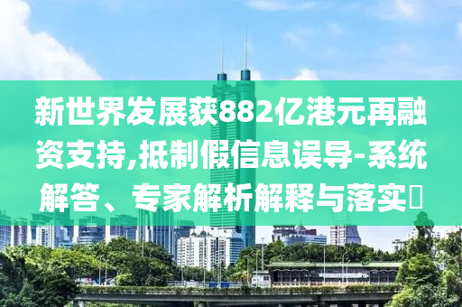 新世界發(fā)展獲882億港元再融資支持,抵制假信息誤導-系統(tǒng)解答、專家解析解釋與落實?