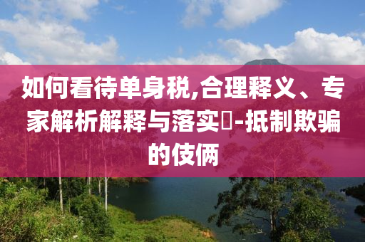 如何看待單身稅,合理釋義、專家解析解釋與落實(shí)?-抵制欺騙的伎倆