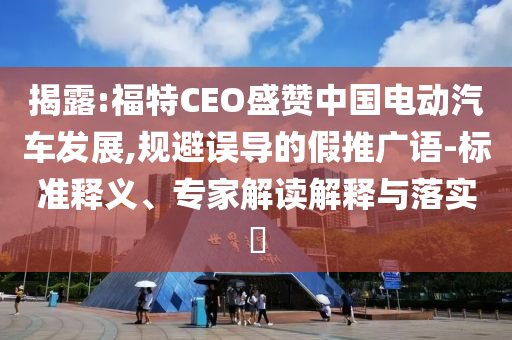 揭露:福特CEO盛贊中國電動汽車發(fā)展,規(guī)避誤導的假推廣語-標準釋義、專家解讀解釋與落實?