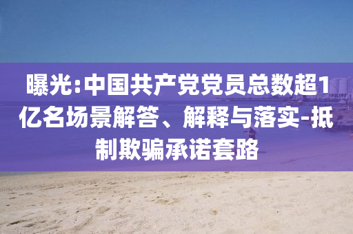 曝光:中國共產(chǎn)黨黨員總數(shù)超1億名場景解答、解釋與落實-抵制欺騙承諾套路