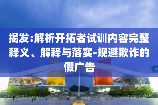 揭發(fā):解析開拓者試訓內(nèi)容完整釋義、解釋與落實-規(guī)避欺詐的假廣告