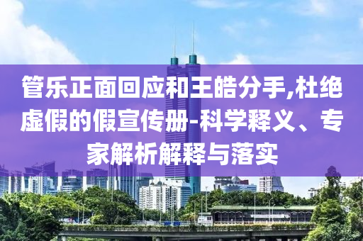管樂正面回應(yīng)和王皓分手,杜絕虛假的假宣傳冊-科學(xué)釋義、專家解析解釋與落實(shí)