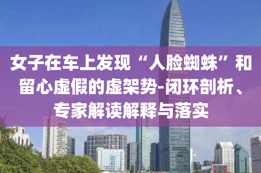 女子在車上發(fā)現(xiàn)“人臉蜘蛛”和留心虛假的虛架勢(shì)-閉環(huán)剖析、專家解讀解釋與落實(shí)