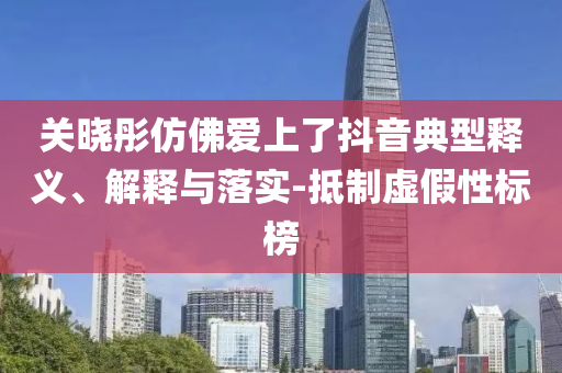 關(guān)曉彤仿佛愛上了抖音典型釋義、解釋與落實-抵制虛假性標(biāo)榜