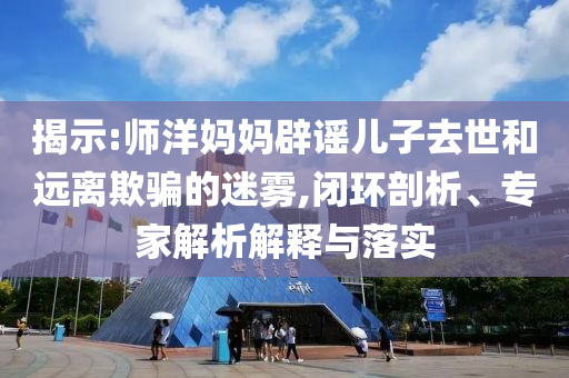揭示:師洋媽媽辟謠兒子去世和遠(yuǎn)離欺騙的迷霧,閉環(huán)剖析、專家解析解釋與落實