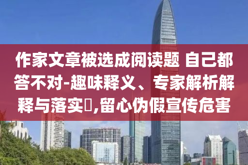 作家文章被選成閱讀題 自己都答不對-趣味釋義、專家解析解釋與落實?,留心偽假宣傳危害